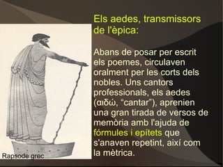 Els aedes, transmissors de l'èpica: Abans de posar per escrit els poemes, circulaven oralment per les corts dels nobles. Uns cantors professionals, els aedes (αιδώ, “cantar”), aprenien una gran tirada de versos de memòria amb l'ajuda de  fórmules i epítets  que s'anaven repetint, així com la mètrica. Rapsode grec 