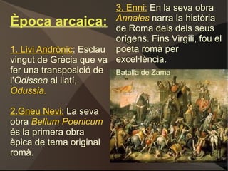 Època arcaica: 1. Livi Andrònic :  Esclau vingut de Grècia que va fer una transposició de l' Odissea  al llatí,   Odussia. 2.Gneu Nevi:  La seva obra  Bellum Poenicum  és la primera obra èpica de tema original romà. Batalla de Zama 3. Enni:   En la seva obra   Annales  narra la història de Roma dels dels seus orígens. Fins Virgili, fou el poeta romà per excel·lència. 
