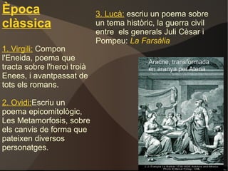 Època clàssica 1. Virgili:   Compon l'Eneida, poema que tracta sobre l'heroi troià Enees, i avantpassat de tots els romans. 2. Ovidi: Escriu un poema epicomitològic, Les Metamorfosis, sobre els canvis de forma que pateixen diversos personatges. 3. Lucà:   escriu un poema sobre un tema històric, la guerra civil entre  els generals Juli Cèsar i Pompeu:  La Farsàlia Aracne, transformada en aranya per Atena 
