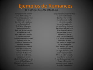 La muerte de Antoñito el Camboiro 
Voces de muerte sonaron 
cerca del Guadalquivir. 
Voces antiguas que cercan 
voz de clavel varonil. 
Les clavó sobre las botas 
mordiscos de jabalí. 
En la lucha daba saltos 
jabonados de delfín. 
Bañó con sangre enemiga 
su corbata carmesí, 
pero eran cuatro puñales 
y tuvo que sucumbir. 
Cuando las estrellas clavan 
rejones al agua gris, 
cuando los erales sueñan 
verónicas de alhelí, 
voces de muerte sonaron 
cerca del Guadalquivir. 
Antonio Torres Heredia, 
Camborio de dura crin, 
moreno de verde luna, 
voz de clavel varonil: 
¿Quién te ha quitado la vida 
cerca del Guadalquivir? 
Mis cuatro primos Heredias 
hijos de Benamejí. 
Lo que en otros no envidiaban, 
ya lo envidiaban en mí. 
Zapatos color corinto, 
medallones de marfil, 
y este cutis amasado 
con aceituna y jazmín. 
¡Ay Antoñito el Camborio 
digno de una Emperatriz! 
Acuérdate de la Virgen 
porque te vas a morir. 
¡Ay Federico García, 
llama a la Guardia Civil! 
Ya mi talle se ha quebrado 
como caña de maíz. 
Tres golpes de sangre tuvo 
y se murió de perfil. 
Viva moneda que nunca 
se volverá a repetir. 
Un ángel marchoso pone 
su cabeza en un cojín. 
Otros de rubor cansado, 
encendieron un candil. 
Y cuando los cuatro primos 
llegan a Benamejí, 
voces de muerte cesaron 
cerca del Guadalquivir. 
