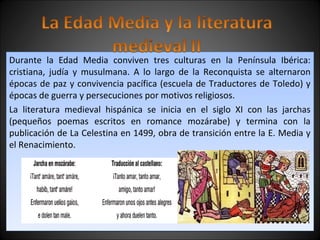 Durante la Edad Media conviven tres culturas en la Península Ibérica: 
cristiana, judía y musulmana. A lo largo de la Reconquista se alternaron 
épocas de paz y convivencia pacífica (escuela de Traductores de Toledo) y 
épocas de guerra y persecuciones por motivos religiosos. 
La literatura medieval hispánica se inicia en el siglo XI con las jarchas 
(pequeños poemas escritos en romance mozárabe) y termina con la 
publicación de La Celestina en 1499, obra de transición entre la E. Media y 
el Renacimiento. 
 