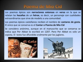Los poemas épicos son narraciones extensas en verso en la que se 
relatan las hazañas de un héroe, es decir, un personaje con cualidades 
extraordinarias que sirve de modelo a una comunidad. 
Los poemas épicos castellanos reciben el nombre de cantares de gesta. 
El único que se conserva es el Cantar o Poema de Mio Cid 
Se considera anónimo, aunque en el manuscrito que se conserva se 
indica que Per Abbat lo escribió en 1207. Pero Per Abbat es solo un 
copista. El texto fue difundido oralmente por los juglares. 
 