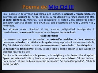 En el poema se desarrollan dos temas: por un lado, la pérdida y recuperación por 
dos veces de la honra del héroe, es decir, su reputación y su rango social. Por otro, 
el éxito económico, material. Para conseguirlo, el héroe y sus caballeros deben 
combatir, “ganarse el pan” dirá el Cid. Así, sale desterrado sin nada y vuelve rico y 
honorable. 
Sus virtudes –valor, fidelidad al rey, mesura ,religiosidad, inteligencia- lo 
convierten en un modelo de comportamiento para la comunidad. 
Rasgos formales 
Los versos se agrupan en series de extensión variable y rima asonante 
denominada tiradas. La métrica es irregular, aunque predominan los versos de 14, 
15 y 16 sílabas, divididos por una pausa o cesura en dos mitades o hemistiquios. 
El narrador es omnisciente, o sea, lo sabe todo y puede contar lo que sucede en 
distintos lugares a la vez. 
Domina el léxico referido a la guerra , a la religión y a las leyes. Usa el epíteto 
épico, formulas indirectas y laudatorias, para referirse al héroe: “el que en buen 
hora nació”, el que en buen hora ciño la espada”, “el buen Campeador”, “el de la 
barba florida”. 
 