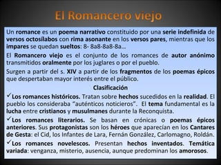 Un romance es un poema narrativo constituido por una serie indefinida de 
versos octosílabos con rima asonante en los versos pares, mientras que los 
impares se quedan sueltos: 8- 8a8-8a8-8a… 
El Romancero viejo es el conjunto de los romances de autor anónimo 
transmitidos oralmente por los juglares o por el pueblo. 
Surgen a partir del s. XIV a partir de los fragmentos de los poemas épicos 
que despertaban mayor interés entre el público. 
Clasificación 
Los romances históricos. Tratan sobre hechos sucedidos en la realidad. El 
pueblo los consideraba “auténticos noticieros”. El tema fundamental es la 
lucha entre cristianos y musulmanes durante la Reconquista. 
Los romances literarios. Se basan en crónicas o poemas épicos 
anteriores. Sus protagonistas son los héroes que aparecían en los Cantares 
de Gesta: el Cid, los Infantes de Lara, Fernán González, Carlomagno, Roldán. 
Los romances novelescos. Presentan hechos inventados. Temática 
variada: venganza, misterio, ausencia, aunque predominan los amorosos. 
 