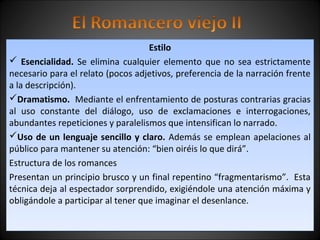 Estilo 
 Esencialidad. Se elimina cualquier elemento que no sea estrictamente 
necesario para el relato (pocos adjetivos, preferencia de la narración frente 
a la descripción). 
Dramatismo. Mediante el enfrentamiento de posturas contrarias gracias 
al uso constante del diálogo, uso de exclamaciones e interrogaciones, 
abundantes repeticiones y paralelismos que intensifican lo narrado. 
Uso de un lenguaje sencillo y claro. Además se emplean apelaciones al 
público para mantener su atención: “bien oiréis lo que dirá”. 
Estructura de los romances 
Presentan un principio brusco y un final repentino “fragmentarismo”. Esta 
técnica deja al espectador sorprendido, exigiéndole una atención máxima y 
obligándole a participar al tener que imaginar el desenlance. 
 