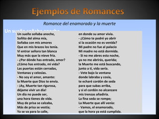 Romance del enamorado y la muerte 
Un sueño soñaba anoche, 
Un sueño soñaba anoche, 
Soñito del alma mía, 
Soñaba con mis amores 
Que en mis brazos los tenía. 
Vi entrar señora tan blanca 
Muy más que la nieve fría. 
- ¿Por dónde has entrado, amor? 
¿Cómo has entrado, mi vida? 
Las puertas están cerradas, 
Ventanas y celosías. 
- No soy el amor, amante: 
la Muerte que Dios te envía. 
- ¡Ay, Muerte tan rigurosa, 
déjame vivir un día! 
Un día no puede ser, 
una hora tienes de vida. 
Muy de prisa se calzaba, 
Más de prisa se vestía; 
Ya se va para la calle, 
en donde su amor vivía. 
- ¿Cómo te podré yo abrir 
si la ocasión no es venida? 
Mi padre no fue al palacio 
Mi madre no está dormida. 
- Si no me abres esta noche, 
ya no me abrirás, querida; 
la Muerte me está buscando, 
junto a tí, vida sería. 
- Vete bajo la ventana 
donde labraba y cosía, 
te echaré cordón de seda 
para que subas arriba, 
y si el cordón no alcanzare 
mis trenzas añadiría. 
La fina seda se rompe; 
La Muerte que allí venía: 
- Vamos, el enamorado, 
que la hora ya está cumplida. 
 