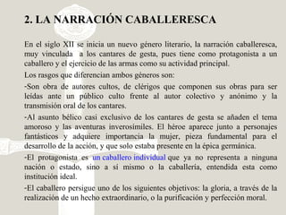 2. LA NARRACIÓN CABALLERESCA
En el siglo XII se inicia un nuevo género literario, la narración caballeresca,
muy vinculada a los cantares de gesta, pues tiene como protagonista a un
caballero y el ejercicio de las armas como su actividad principal.
Los rasgos que diferencian ambos géneros son:
-Son obra de autores cultos, de clérigos que componen sus obras para ser
leídas ante un público culto frente al autor colectivo y anónimo y la
transmisión oral de los cantares.
-Al asunto bélico casi exclusivo de los cantares de gesta se añaden el tema
amoroso y las aventuras inverosímiles. El héroe aparece junto a personajes
fantásticos y adquiere importancia la mujer, pieza fundamental para el
desarrollo de la acción, y que solo estaba presente en la épica germánica.
-El protagonista es un caballero individual que ya no representa a ninguna
nación o estado, sino a sí mismo o la caballería, entendida esta como
institución ideal.
-El caballero persigue uno de los siguientes objetivos: la gloria, a través de la
realización de un hecho extraordinario, o la purificación y perfección moral.
 