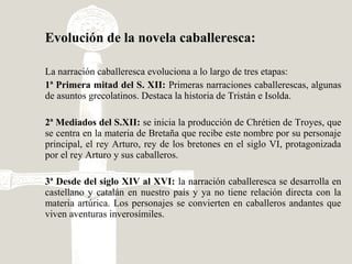 Evolución de la novela caballeresca:
La narración caballeresca evoluciona a lo largo de tres etapas:
1ª Primera mitad del S. XII: Primeras narraciones caballerescas, algunas
de asuntos grecolatinos. Destaca la historia de Tristán e Isolda.
2ª Mediados del S.XII: se inicia la producción de Chrétien de Troyes, que
se centra en la materia de Bretaña que recibe este nombre por su personaje
principal, el rey Arturo, rey de los bretones en el siglo VI, protagonizada
por el rey Arturo y sus caballeros.
3ª Desde del siglo XIV al XVI: la narración caballeresca se desarrolla en
castellano y catalán en nuestro país y ya no tiene relación directa con la
materia artúrica. Los personajes se convierten en caballeros andantes que
viven aventuras inverosímiles.
 