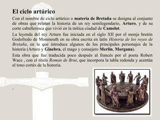 El ciclo artúrico
Con el nombre de ciclo artúrico o materia de Bretaña se designa al conjunto
de obras que relatan la historia de un rey semilegendario, Arturo, y de su
corte caballeresca que vivió en la mítica ciudad de Camelot.
La leyenda del rey Arturo fue iniciada en el siglo XII por el monje bretón
Godofredo de Monmouth en su obra escrita en latín Historia de los reyes de
Bretaña, en la que introduce algunos de los principales personajes de la
historia (Arturo y Ginebra, el mago y consejero Merlín, Morgana).
Esta obra que fue traducida poco después al francés por el poeta Robert
Wace , con el título Roman de Brut, que incorpora la tabla redonda y acentúa
el tono cortés de la historia.
-
 