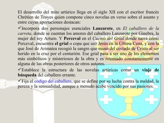 El desarrollo del mito artúrico llega en el siglo XII con el escritor francés
Chrètien de Troyes quien compone cinco novelas en verso sobre el asunto y
entre cuyas aportaciones destacan:
Incorpora dos personajes esenciales Lanzarote, en El caballero de la
carreta, donde se cuentan los amores del caballero Lanzarote por Ginebra, la
mujer del rey Arturo. Y Perceval en el Cuento del Grial donde narra cómo
Perceval, encuentra el grial o copa que usó Jesús en la Última Cena, y con la
que José de Arimatea recogió la sangre que manó del costado de Cristo al ser
herido en la cruz por el centurión. Ese grial pasa a ser uno de los elementos
más simbólicos y misteriosos de la obra y es retomado constantemente en
alguna de las obras posteriores de otros autores.
Establece la estructura de las novelas artúricas como un viaje de
búsqueda del caballero errante.
Fija el código del caballero, que se define por su lucha contra la maldad, la
pereza y la sensualidad, aunque a menudo acabe vencido por sus pasiones.
 