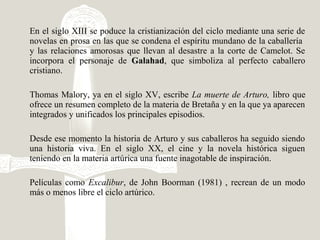 En el siglo XIII se poduce la cristianización del ciclo mediante una serie de
novelas en prosa en las que se condena el espíritu mundano de la caballería
y las relaciones amorosas que llevan al desastre a la corte de Camelot. Se
incorpora el personaje de Galahad, que simboliza al perfecto caballero
cristiano.
Thomas Malory, ya en el siglo XV, escribe La muerte de Arturo, libro que
ofrece un resumen completo de la materia de Bretaña y en la que ya aparecen
integrados y unificados los principales episodios.
Desde ese momento la historia de Arturo y sus caballeros ha seguido siendo
una historia viva. En el siglo XX, el cine y la novela histórica siguen
teniendo en la materia artúrica una fuente inagotable de inspiración.
Películas como Excalibur, de John Boorman (1981) , recrean de un modo
más o menos libre el ciclo artúrico.
 