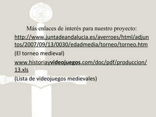 Más enlaces de interés para nuestro proyecto:
http://www.juntadeandalucia.es/averroes/html/adjun
tos/2007/09/13/0030/edadmedia/torneo/torneo.htm
(El torneo medieval)
www.historiayvideojuegos.com/doc/pdf/produccion/
13.xls
(Lista de videojuegos medievales)
 