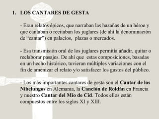 1. LOS CANTARES DE GESTA
- Eran relatos épicos, que narraban las hazañas de un héroe y
que cantaban o recitaban los juglares (de ahí la denominación
de “cantar”) en palacios, plazas o mercados.
- Esa transmisión oral de los juglares permitía añadir, quitar o
reelaborar pasajes. De ahí que estas composiciones, basadas
en un hecho histórico, tuvieran múltiples variaciones con el
fin de amenizar el relato y/o satisfacer los gustos del público.
- Los más importantes cantares de gesta son el Cantar de los
Nibelungos en Alemania, la Canción de Roldán en Francia
y nuestro Cantar del Mío de Cid. Todos ellos están
compuestos entre los siglos XI y XIII.
 