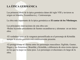 LA ÉPICA GERMÁNICA
Las primeras obras de la épica germánica datan del siglo VIII y tuvieron su
origen en Islandia, Escandinavia y Centroeuropa.
La obra más importante de la épica germánica es El cantar de los Nibelungos.
Las principales innovaciones de esta obra son:
-Reúne leyendas procedentes de fuentes escandinavas y alemanas en un única
obra.
-El verdadero tema es la venganza personificada en el personaje de Krimilda
aunque la acción guerrera está continuamente presente.
-El protagonismo se alterna entre los personajes masculinos: Sigfrido, Gunter,
Hagen y los femeninos: Brunilda y Krimilda, a diferencia de otros textos épicos
en los que la mujer no tiene peso. Los personajes evolucionan a lo largo de la
obra.
 