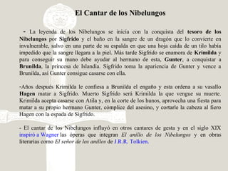 El Cantar de los Nibelungos
- La leyenda de los Nibelungos se inicia con la conquista del tesoro de los
Nibelungos por Sigfrido y el baño en la sangre de un dragón que lo convierte en
invulnerable, salvo en una parte de su espalda en que una hoja caída de un tilo había
impedido que la sangre llegara a la piel. Más tarde Sigfrido se enamora de Krimilda y
para conseguir su mano debe ayudar al hermano de esta, Gunter, a conquistar a
Brunilda, la princesa de Islandia. Sigfrido toma la apariencia de Gunter y vence a
Brunilda, así Gunter consigue casarse con ella.
-Años después Krimilda le confiesa a Brunilda el engaño y esta ordena a su vasallo
Hagen matar a Sigfrido. Muerto Sigfrido será Krimilda la que vengue su muerte.
Krimilda acepta casarse con Atila y, en la corte de los hunos, aprovecha una fiesta para
matar a su propio hermano Gunter, cómplice del asesino, y cortarle la cabeza al fiero
Hagen con la espada de Sigfrido.
- El cantar de los Nibelungos influyó en otros cantares de gesta y en el siglo XIX
inspiró a Wagner las óperas que integran El anillo de los Nibelungos y en obras
literarias como El señor de los anillos de J.R.R. Tolkien.
 