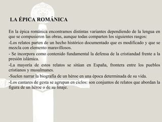 En la épica románica encontramos distintas variantes dependiendo de la lengua en
que se compusieron las obras, aunque todas comparten los siguientes rasgos:
-Los relatos parten de un hecho histórico documentado que es modificado y que se
mezcla con elemento maravillosos.
- Se incorpora como contenido fundamental la defensa de la cristiandad frente a la
presión islámica.
-La mayoría de estos relatos se sitúan en España, frontera entre los pueblos
cristianos y musulmanes.
-Suelen narrar la biografía de un héroe en una época determinada de su vida.
-Los cantares de gesta se agrupan en ciclos: son conjuntos de relatos que abordan la
figura de un héroe o de su linaje.
LA ÉPICA ROMÁNICA
 