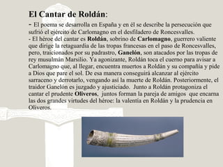 El Cantar de Roldán:
- El poema se desarrolla en España y en él se describe la persecución que
sufrió el ejército de Carlomagno en el desfiladero de Roncesvalles.
- El héroe del cantar es Roldán, sobrino de Carlomagno, guerrero valiente
que dirige la retaguardia de las tropas francesas en el paso de Roncesvalles,
pero, traicionados por su padrastro, Ganelón, son atacados por las tropas de
rey musulmán Marsilio. Ya agonizante, Roldán toca el cuerno para avisar a
Carlomagno que, al llegar, encuentra muertos a Roldán y su compañía y pide
a Dios que pare el sol. De esa manera conseguirá alcanzar al ejército
sarraceno y derrotarlo, vengando así la muerte de Roldán. Posteriormente, el
traidor Ganelón es juzgado y ajusticiado. Junto a Roldán protagoniza el
cantar el prudente Oliveros, juntos forman la pareja de amigos que encarna
las dos grandes virtudes del héroe: la valentía en Roldán y la prudencia en
Oliveros.
 