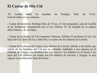 El Cantar de Mio Cid
-El Cantar relata las hazañas de Rodrigo Díaz de Vivar.
Está dividido en tres cantares:
- Cantar del destierro: Rodrigo Díaz de Vivar, el Cid campeador, sale de Castilla
al ser desterrado injustamente por el rey Alfonso VI. Se despide de su esposa
doña Jimena y de sus hijas.
- Cantar de las bodas: El Cid conquista Valencia, Alfonso VI perdona al Cid y las
hijas del Cid, doña Elvira y doña Sol, se casan con los infantes de Carrión.
- Cantar de la afrenta de Corpes: Los infantes de Carrión, debido a las burlas que
sufren de los hombres del Cid por su cobardía, maltratan a sus esposas en el
robledal de Corpes. Los hombres del Cid vencen a los infantes en un duelo y las
hijas del Cid celebran sus bodas con los infantes de Navarra y Aragón, lo que
supone la glorificación final del héroe.
 