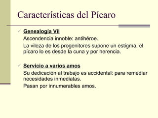 Características del Pícaro Genealogía Vil Ascendencia innoble: antihéroe. La vileza de los progenitores supone un estigma: el pícaro lo es desde la cuna y por herencia. Servicio a varios amos Su dedicación al trabajo es accidental: para remediar necesidades inmediatas. Pasan por innumerables amos. 