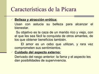 Características de la Pícara Belleza y atracción erótica: Usan con astucia su belleza para alcanzar el bienestar. Su objetivo es la caza de un marido rico y viejo, con el que les sea fácil la conquista de otros amantes, de los que obtener beneficios también. El amor es un cebo que utilizan, y rara vez comprometen sus sentimientos. Cuidado del aspecto externo: Derivado del rasgo anterior: la fama y el aspecto les dan posibilidades de supervivencia. 