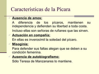 Características de la Pícara Ausencia de amos: A diferencia de los pícaros, mantienen su independencia y defienden su libertad a toda costa. Incluso ellas son señoras de rufianes que las sirven. Actuación en compañía: En ellas es inverosímil la soledad del pícaro. Misoginia: Para defender sus faltas alegan que se deben a su condición femenina. Ausencia de autobiografismo: Sólo Teresa de Manzanares lo mantiene. 