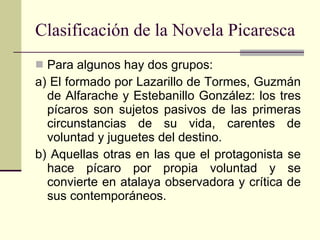 Clasificación de la Novela Picaresca Para algunos hay dos grupos: a) El formado por Lazarillo de Tormes, Guzmán de Alfarache y Estebanillo González: los tres pícaros son sujetos pasivos de las primeras circunstancias de su vida, carentes de voluntad y juguetes del destino. b) Aquellas otras en las que el protagonista se hace pícaro por propia voluntad y se convierte en atalaya observadora y crítica de sus contemporáneos.  