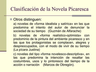 Clasificación de la Novela Picaresca Otros distinguen:  a) novelas de «forma idealista y satírica» en las que predomina el intento del autor de denunciar la sociedad de su tiempo  (Guzmán de Alfarache) b) novelas de «forma realístico-optimista» con predominio de la pintura del ambiente picaresco y en las que los protagonistas se complacen, alegres y despreocupados, con el modo de vivir de su tiempo (La pícara Justina) c) novelas del tipo «forma novelesco-descriptiva», en las que predomina la intención de resaltar las costumbres, usos y lo pintoresco del tiempo de la acción o narración    (Marcos de Obregón). 