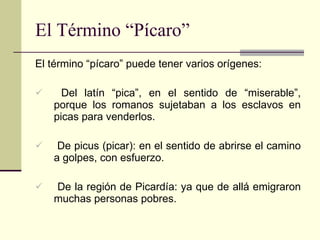El Término “Pícaro” El término “pícaro” puede tener varios orígenes: Del latín “pica”, en el sentido de “miserable”, porque los romanos sujetaban a los esclavos en picas para venderlos. De picus (picar): en el sentido de abrirse el camino a golpes, con esfuerzo. De la región de Picardía: ya que de allá emigraron muchas personas pobres. 