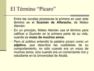 El Término “Pícaro” Entre las novelas picarescas la primera en usar este término es el  Guzmán de Alfarache , de Mateo Alemán: En un principio, Mateo Alemán usa el término para calificar a Guzmán en la primera parte de su vida, cuando es  mozo de muchos amos. Pero el público entendió la palabra pícaro como un  adjetivo , que describía las cualidades de su comportamiento, no sólo cuando era un mozo de muchos amos, sino cuando era un comerciante rico y estudiante en la Universidad de Alcalá. 