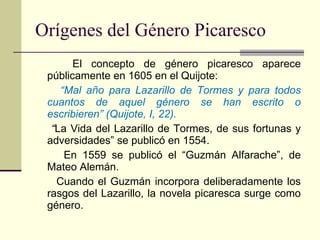 Orígenes del Género Picaresco El concepto de género picaresco aparece públicamente en 1605 en el Quijote: “ Mal año para Lazarillo de Tormes y para todos cuantos de aquel género se han escrito o escribieren” (Quijote, I, 22). “ La Vida del Lazarillo de Tormes, de sus fortunas y adversidades” se publicó en 1554. En 1559 se publicó el “Guzmán Alfarache”, de Mateo Alemán. Cuando el Guzmán incorpora deliberadamente los rasgos del Lazarillo, la novela picaresca surge como género. 