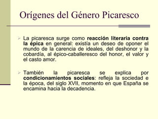 Orígenes del Género Picaresco La picaresca surge como  reacción literaria contra la épica  en general: existía un deseo de oponer el mundo de la carencia de ideales, del deshonor y la cobardía, al épico-caballeresco del honor, el valor y el casto amor. También la picaresca se explica por  condicionamientos sociales : refleja la sociedad e la época, del siglo XVII, momento en que España se encamina hacia la decadencia. 