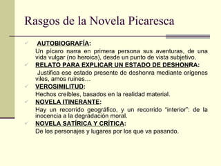 Rasgos de la Novela Picaresca AUTOBIOGRAFÍA :  Un pícaro narra en primera persona sus aventuras, de una vida vulgar (no heroica), desde un punto de vista subjetivo. RELATO PARA EXPLICAR UN ESTADO DE DESHON RA:   Justifica ese estado presente de deshonra mediante orígenes viles, amos ruines… VEROSIMILITUD : Hechos creíbles, basados en la realidad material. NOVELA ITINERANTE : Hay un recorrido geográfico, y un recorrido “interior”: de la inocencia a la degradación moral. NOVELA SATÍRICA Y CRÍTICA : De los personajes y lugares por los que va pasando. 
