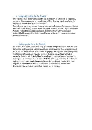 • Lengua y estilo de La Eneida 
Los recursos más importantes dentro de la lengua y el estilo son la elegancia,
armonía, figuras y comparaciones insuperables, siempre en el tono justo. Su
obra pasó inmediatamente a las escuelas.
Por primera vez en un poema épico se insertan en la narración recursos y tonos
literarios dramáticos y líricos. El estilo de la Eneida es nuevo, virgiliano y lírico.
Virgilio varía el tono del poema según los momentos y alterna con gran
naturalidad la solemnidad épica con el lirismo más puro y con momentos de
fuerte dramatismo.



   • Épica posterior a La Eneida 
La Eneida, una de las obras más importantes de las épica clásica tuvo una gran
influencia tanto como en su época como en las siguientes. Tras Virgilio se dará
en Roma un renacimiento artificial de la epopeya. En algunos autores se puede
ver la clara influencia de Virgilio, como en Lucano con la Guerra Civil o
Farsalia; Estacio con la Tebaida y la Aquileida. Ninguno de estos autores ha
conseguido alcanzar el valor literario de la Eneida. Hay ejemplos de influencia
más recientes como La divina comedia, escrita por Dante (Italia, XIV) o en
España la Araucaria de Ercilla. Además se ha de decir las numerosas
traducciones y ediciones que se han creado con el tiempo.
 