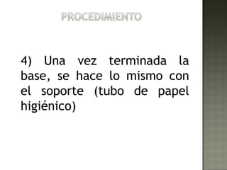 4) Una vez terminada la
base, se hace lo mismo con
el soporte (tubo de papel
higiénico)
 