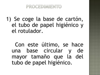1) Se coge la base de cartón,
  el tubo de papel higiénico y
  el rotulador.

   Con este último, se hace
  una base circular y de
  mayor tamaño que la del
  tubo de papel higiénico.
 