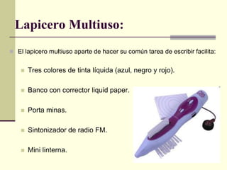 Lapicero Multiuso: El lapicero multiuso aparte de hacer su común tarea de escribir facilita:   Tres colores de tinta líquida (azul, negro y rojo). Banco con corrector liquid paper. Porta minas. Sintonizador de radio FM. Mini linterna. 