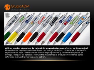 ¿Cómo pueden garantizar la calidad de los productos que ofrecen en GrupoAdm?
El objetivo de imprimir muestras físicas con su logo es definir: como se ve la impresión,
la posición del logo, la selección de colores según pantone, y confirmar los plazos de
entrega. Después de aprobada la muestra iniciaremos la producción utilizando como
referencia la muestra impresa como patrón.
 
