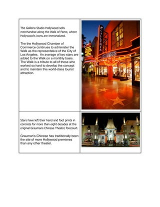 The Galleria Studio Hollywood sells
merchandise along the Walk of Fame, where
Hollywood's icons are immortalized.

The the Hollywood Chamber of
Commerce continues to administer the
Walk as the representative of the City of
Los Angeles. An average of two stars are
added to the Walk on a monthly basis.
The Walk is a tribute to all of those who
worked so hard to develop the concept
and to maintain this world-class tourist
attraction.




Stars have left their hand and foot prints in
concrete for more than eight decades at the
original Graumans Chinese Theatre forecourt.

Grauman's Chinese has traditionally been
the site of more Hollywood premieres
than any other theater.
 