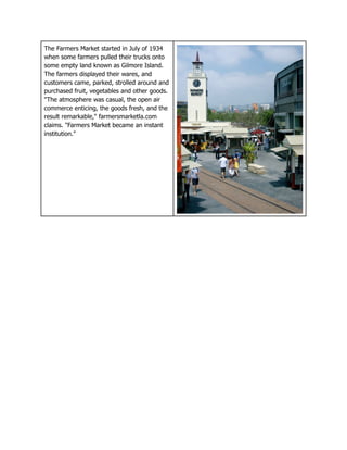 The Farmers Market started in July of 1934
when some farmers pulled their trucks onto
some empty land known as Gilmore Island.
The farmers displayed their wares, and
customers came, parked, strolled around and
purchased fruit, vegetables and other goods.
"The atmosphere was casual, the open air
commerce enticing, the goods fresh, and the
result remarkable," farmersmarketla.com
claims. "Farmers Market became an instant
institution."
 