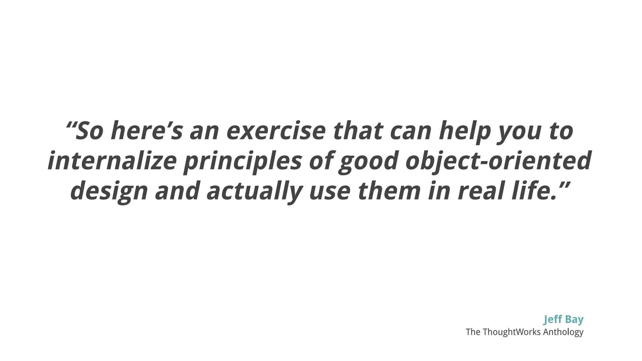 “So here’s an exercise that can help you to
internalize principles of good object-oriented
design and actually use them in real life.”
Jeff Bay
The ThoughtWorks Anthology
 