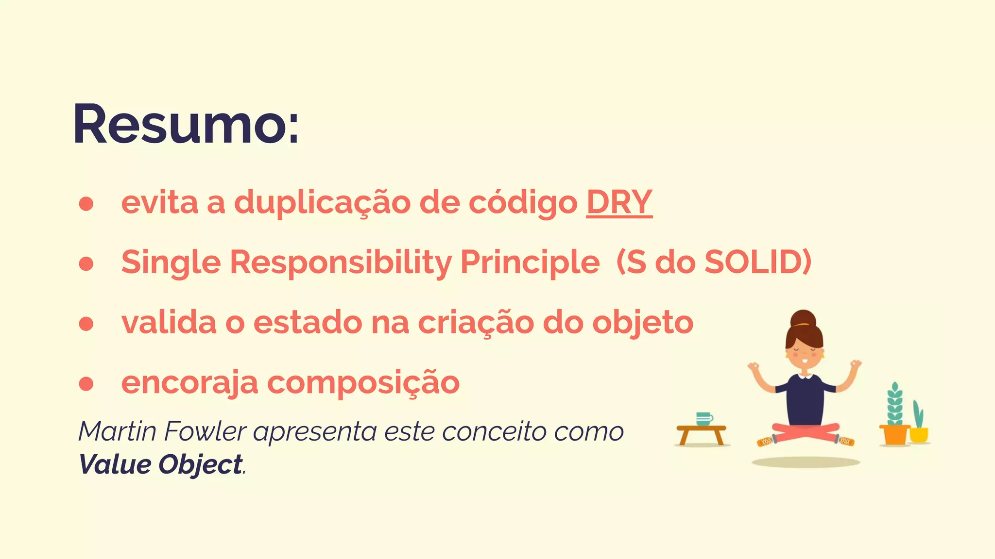 ● evita a duplicação de código DRY
● Single Responsibility Principle (S do SOLID)
● valida o estado na criação do objeto
● encoraja composição
Resumo:
Martin Fowler apresenta este conceito como
Value Object.
 