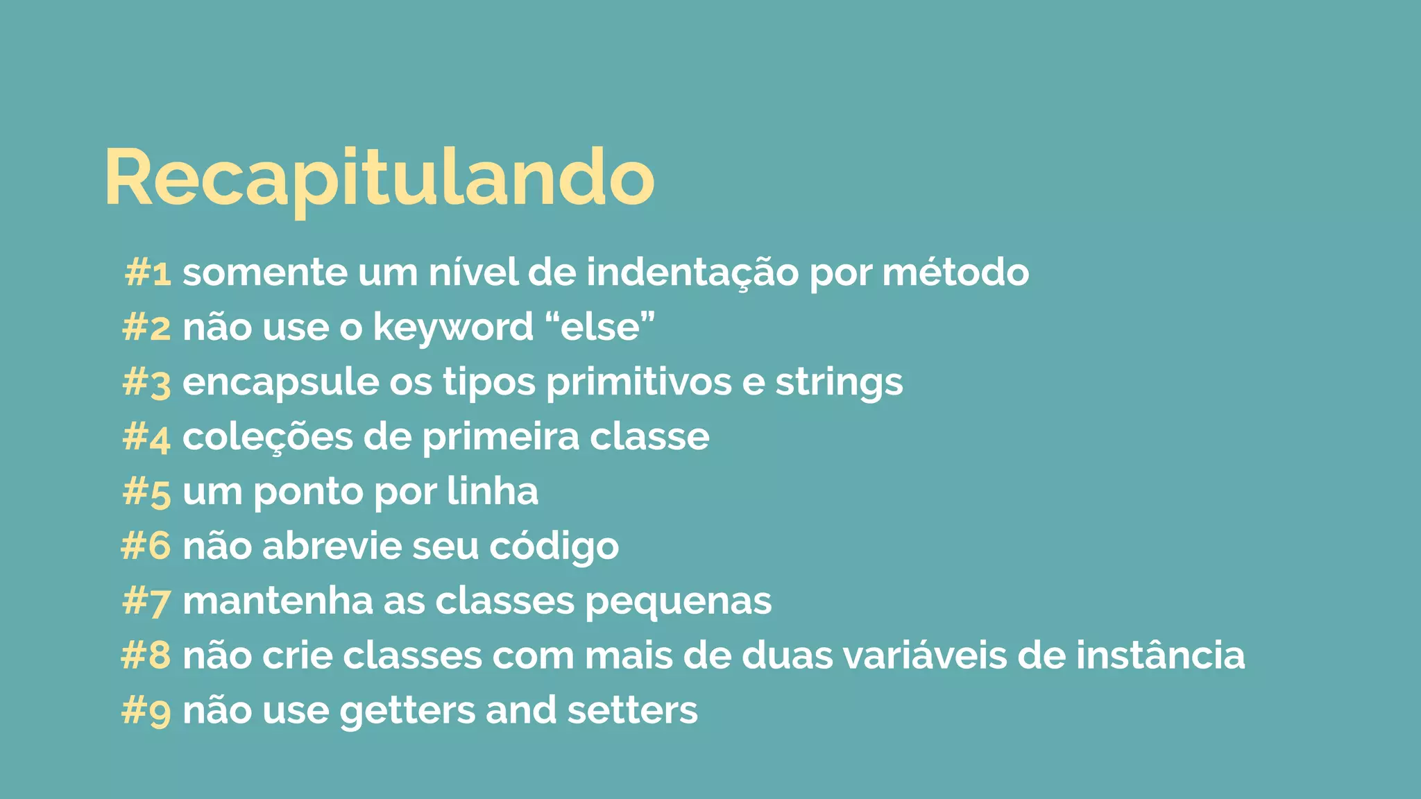 #1 somente um nível de indentação por método
#2 não use o keyword “else”
#3 encapsule os tipos primitivos e strings
#4 coleções de primeira classe
#5 um ponto por linha
#6 não abrevie seu código
#7 mantenha as classes pequenas
#8 não crie classes com mais de duas variáveis de instância
#9 não use getters and setters
Recapitulando
 