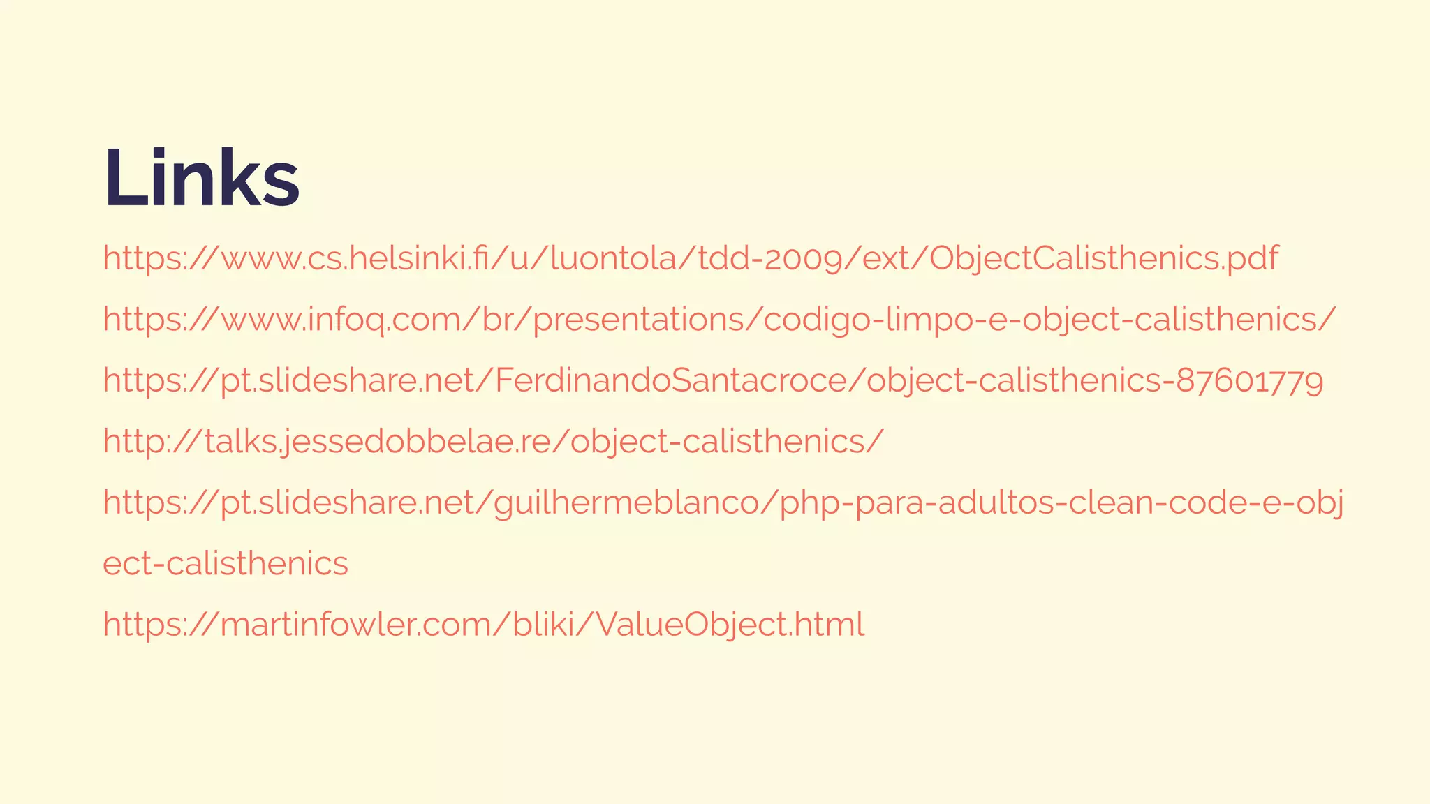 https://www.cs.helsinki.ﬁ/u/luontola/tdd-2009/ext/ObjectCalisthenics.pdf
https://www.infoq.com/br/presentations/codigo-limpo-e-object-calisthenics/
https://pt.slideshare.net/FerdinandoSantacroce/object-calisthenics-87601779
http://talks.jessedobbelae.re/object-calisthenics/
https://pt.slideshare.net/guilhermeblanco/php-para-adultos-clean-code-e-obj
ect-calisthenics
https://martinfowler.com/bliki/ValueObject.html
Links
 