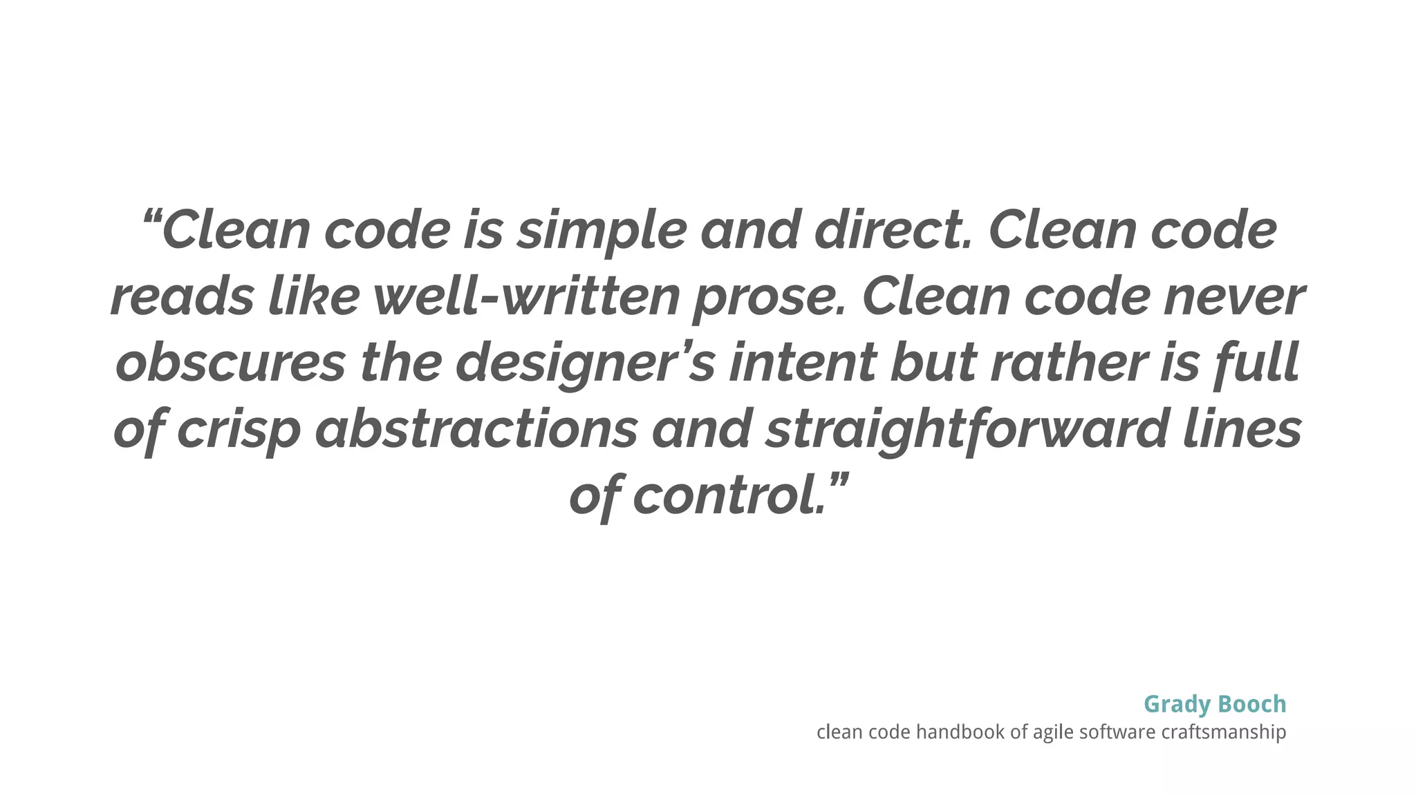 “Clean code is simple and direct. Clean code
reads like well-written prose. Clean code never
obscures the designer’s intent but rather is full
of crisp abstractions and straightforward lines
of control.”
Grady Booch
clean code handbook of agile software craftsmanship
 