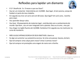Reflexões para lapidar um diamante O 1º. Desafio de  3 a  9 meses o que vou fazer? Vou ter um imóvel de  3 dormitórios em 11/2008 . Que legal , lá tem piscina, campo de futebol e é perto do meu trabalho. Em seguida vou tirar um carro zero em 60 vezes. Que legal? Um carro zero,  novinho  para viajar. Vou aprender dançar salsa. Vou fazer  20 powerpoints de materiais legal , contribuindo com o conhecimento do mundo. Que bom , sou um seer integrado com o planeta. Deus eu te amo , meu pai. Vou chegar no inglês fluente até 12/2008. Fantástico! Em seguida vou me matricular no curso de mandarim. NÂO JULGUE APENAS ESCREVA OS SEUS OBJETIVOS. Libere-se  Se algo vai aumentar sua autoestima escreva. Se sinta uma pessoa  bacana, do bem. Que tal comprar umas calças jeans novas? Umas 5 camisas novas? Que tal comprar em prestações uma viagem de navio com a família.  http://pescandocomalegria.blogspot.com/  http://tendenciasdofuturo.blogspot.com/ Elaborado por um Aprendiz da vida - Carlos Oleinik Open of the sytem 20.08.2008 04/06/09 