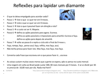 O que te deixa empolgado para acordar cedo? Passo 1    liste o que  vc quer ter em 9 meses. Passo 2    Liste o que vc quer ser em 9 meses. Passo 3    liste o que é possível fazer em direção a isto? Passo 5    o custo vai ser X. Mapeie. Passo 6    defina as ações possíveis para agora. Escreva. defina as ações possíveis e impossíveis para amanhã. Escreva e faça. defina as ações para depois de amanhã. Passo 7    volte ao passo 6 e repita o ciclo até o final de 9 mese s.  Faça, rompa, faça , pense azul, faça, reflita, mas faça, azul,  Não tenha pressa para fazer isto. Mas faça, mas faça, mas faça. Converta cada frase que escreveu em o que posso fazer é....escreva  As coisas custam muitas vezes menos que a gente se espera, qdo vc pensa no custo mensal. Uma viagem em volta ao Brasil pode custar 300, 00 reais mensais por 9 meses.  E se vc dividr por 30 vc precisa de  10,00 reais por dia. Nada mal hem? http://pescandocomalegria.blogspot.com/  http://tendenciasdofuturo.blogspot.com/ Elaborado por um Aprendiz da vida - Carlos Oleinik Open of the sytem 20.08.2008 Reflexões para lapidar um diamante 04/06/09 