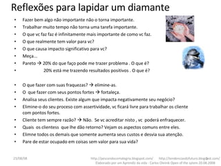 Fazer bem algo não importante não o torna importante. Trabalhar muito tempo não torna uma tarefa importante. O que vc faz faz é infinitamente mais importante de como vc faz. O que realmente tem valor para vc? O que causa impacto significativo para vc? Meça... Pareto    20% do que faço pode me trazer problema . O que é? 20% está me trazendo resultados positivos . O que é? O que fazer com suas fraquezas?    elimine-as. O  que fazer com seus pontos fortes    fortaleça. Analisa seus clientes. Existe algum que impacta negativamente seu negócio? Elimine-o do seu proceso com assertividade, vc ficará livre para trabalhar os cliente com pontos fortes. Cliente tem sempre razão?    Não.  Se vc acreditar nisto , vc  poderá enfraquecer. Quais  os clientess  que lhe dão retorno? Vejam os aspectos comuns entre eles. Elimne todos os demais que somente aumenta seus custos e desvia sua atenção. Pare de estar ocupado em coisas sem valor para sua vida?  http://pescandocomalegria.blogspot.com/  http://tendenciasdofuturo.blogspot.com/ Elaborado por um Aprendiz da vida - Carlos Oleinik Open of the sytem 20.08.2008 Reflexões para lapidar um diamante 04/06/09 