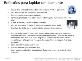 Seja seletivo antes de trabalhar. Tem valor real esta atividade  para mim? Faça menos coisas é o caminho da produtividade. Concentre-se no pouco mas importante. Defina usa prioridades reais e terá tempo.  Não mergulhe  num mar de coisa sem valor. VC tem muito tempo    1ª. Mudança. Acredite. 8 / 9 hrs  de trabalho    meta    para 4 horas por dia , sendo móvil Se vc tiver dor de barriga    vc de imediato, resolverá este problema. Princípio de Parkinson    Uma tarefa aumentará de importância se vc diminuir o tempo de realização. Tem uma atividade para fazer em 1 dia? Divida por 3 o tempo e ponha como meta para si. Vc verá a mágica que vai acontecer. Vc terminará em menos tempo e o tempo livre, viva, aprenda , cresça. Use o tempo para fazer boas perguntas Como trabalhar menos e gerar renda? Trabalhe menos e produza 3 vezes mais.  Muita movimentação não é produtividade. É ativismo.  Lembre-se o objetivo é ser produtivo.  http://pescandocomalegria.blogspot.com/  http://tendenciasdofuturo.blogspot.com/ Elaborado por um Aprendiz da vida - Carlos Oleinik Open of the sytem 20.08.2008 Reflexões para lapidar um diamante 04/06/09 