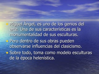 Miguel Ángel, es uno de los genios del arte. Una de sus características es la monumentalidad de sus esculturas. Pero dentro de sus obras pueden observarse influencias del clasicismo. Sobre todo, toma como modelo esculturas de la época helenística. 