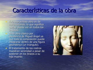 Características de la obra Esta maravillosa obra es de bulto redondo, lo que significa que se puede ver en todos los ángulos. Es la obra clásica por excelencia de Miguel Ángel ya que toda la composición puede integrarse dentro de una figura geométrica (un triangulo).  El tratamiento de los rostros muestran serenidad a pesar de sostener en los brazos a su hijo muerto. 